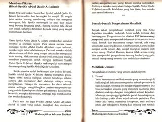 Membaca Pikiran 
(Kisah Syeikh Abdul Qadir Al-)ailani) 
Imam Sya'rani berkat: Suatu hari Syeikh Abdul eadir Al- 
Jailani beruwudhu dan berangkat ke masjid. Di tengah 
jalan seekor burung membuang tahinya dan mengenai 
sarungnya, lalu Syeikh menengok ke atas. Saat itulah 
sang burung langsung jatuh. Sarung tesebut lalu dicuci 
dan dijual, uangnya diberikan kepada orang yang sangat 
memerlukan banfuan. 
**rr 
Nama Syeikh Abdul Qadir Al-Jailani semakin hari semakin 
terkenal di seantero negeri. Para ulama merasa heran 
mengapa Syeikh Abdul Qadir Al-Jailani cepat terkenal, 
mereka ingin tahu kehebatannya. Padahal mereka adalah 
ulama-ulama ahli fikih yang sangat cerdas dan menguasai 
kitab kuning. Maka seratus ulama sepakat masing-masing 
membuat pertanyaan untuk menguji keilmuan Syeikh 
Abdul Qadir Al-Jailani. Mereka berkumpul di suatu tempat 
dan mengudang Syeikh Abdul Qadir At-Jailani. 
Ketika mereka sudah berkumpul dan duduk di kursi, 
Syeikh Abdul Qadir Al-Jailani datang mengetuk pintu. 
Begitu pintu dibuka nampak seluruh tubuhnya dibalut 
cahaya, dan memancar dari dadanya cahaya terang 
menyilaukan. Cahaya itu memancar ke dada seluruh 
ulama sehingga menghilangkan pertanyaan-pertanyaan 
yang sudah dipersiapkan dalam pikirrannya. Lalu mereka 
berteriak, mungkin kepanasan, sehingga baju mereka sobek 
dan terlihat badannya. 
Pada saat itu juga Syeikh Abdul Qadir Al-Jailani 
duduk di kursi yang sudah disiapkan dan menjawab G> flilil 
pertanyaan-pertanyaan yang belum mereka sampaikan. 
Akhirnya mereka menyadari betapa Syeikh Abdul Qadir 
Al-Jailani memilki kelebihan yang luar biasa, dan mereka 
pun memuliakannya. 
Bentuk-bentuk Pengetahuan Metafisik 
Banyak sekali pengetahuan metafisik yang bisa Anda 
dapatkan manakala bashirah Anda sudah terbuka dan 
berdayaguna. Pengetahuan ini disebut ESP (extrasensory 
peception), yaitu memperoleh informasi tidak melalui indra 
biasa. Bentuk dan macamnya sangat banyak, ada yang 
umum dan ada yang khusus. Disebut umum, karena sudah 
menjadi cerita umum dan sangat mungkin dialami oleh 
setiap orang. Disebut khusus, karena tidak semua orang 
bisa memperoleh pengetahuan tentang hal-hal yang galb, 
kecuali orang-orang tertentu dan melalui cara tertentu. 
Metafisik Umum: 
Pengetahuan nretafisik yang umum adalah seperti: 
1,. Firasat. 
Yaitu kemampuan melihat sesuatu yang tersembunyi di 
balik tingkah laku atau mengetahui sebuah peristiwa di 
balik kejadian. Seorang ibu sangat tinggi firasatnya. Dia 
bisa merasakan sesuatu yang menimpa suaminya atau 
dialami anaknya dengan mengalami sebuah kejadian. 
Misalnya, menyenggol gelas lalu pecah dan sebagainya, 
lalu hatinya yakin akan terjadi sebuah peristiwa. Dan 
benar ada berita, suaminya kecopetan, atau anaknya 
jatuh, dan sebagainya. Sering kali seorang istri hendak 
Zu«m <-§S§ 
Mevrbnruqkirknn KEkunrnrrr Bnslrinnh "  189 - G 
 