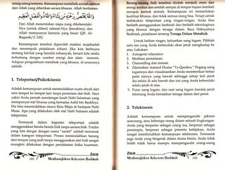 orang-orang tertentu. Kemampuan metafisik adalah rahmat 
dari Allah yang diberikan secara khusus. Allah berfirman: 
^.aÄ t,F Vi'it t'r, q., ü gr,'ö4*, tS 
Dan Allah menentukan siapa yang dikehendaki- 
Nya (untuk diberi) rahmat-Nya (kenabian); dan 
Allah mempunyai karunia yang besar (QS. A1- 
Baqarah/2:105) 
Kemampuan tersebut diperoleh melalui mujahadah 
dan menempuh perjalanan rohani. Jika kita berbicara 
tentang hal-hal yang bersifat rohaniyah, berarti'kita selalu 
terhubung dengan sumber energi dan alam .semesta. 
Adapun pengatahuan metafisik yang khusus, di antaranya 
adalah: 
L. Teleportasifsikokinesis 
Adalah kemampuan untuk memindahkan suatu obyek dari 
satu"tempat ke tempat lain tanpa perantara alat fisik. Saya 
yakin Anda pernah mendengar kisah Nabi Sulaiman yang 
mempunyai staf khusus yang bernama Ashif bin Barkhiya. 
Dia bisa memindahkan istana Ratu Bilqis di hadapan Nabi 
Musa. Apa yang dilakukan oleh staf Nabi Sulaiam adalah 
teleportasi. 
Termasuk dalam kegiatan teleportasi adalah 
menggerakkan benda-benda fisik tanpa sarana fisik. Tradisi 
yang kita dengar dengan nama "santet" adalah termasuk 
dalam kategori teleportasi. Proses memindahkan barang 
dari tempatyangjauh tanpa menggunakan alat fisik sangat 
mungkin dilakukan dengan pendekatan fisika kuantum. 
Barang-btrrng fisik tereebut diubah menjadi atom dan 
energi lembut dan setelah sampai di tempat tujuan kembali 
menjadi bentuk semula. Kemampuan ini memerlukan 
keahlian khusus, dan tidak semua orang bisa. Tetapi untuk 
melakukan teleportasi yang ringan-ringary Anda bisa 
berlatih -rnenggunakan bashirah dan berlatih teknologinya 
yang khusus dengan tenaga dalam. Baca Dahsyatnya 
Bashirah, penjelasan tentang Tenaga Dalam Metafisik. 
Untuk latihan ringan, keluarkan uang logam. Pilihlah 
satu sisi yarrg Anda kehendaki akan jatuh menghadap ke 
atas. Lakukan: 
1. Autogenic relaxation 
2. Meditasipernafasan. 
3. Channelling dan inisiasi. 
4. Zikirankan Asmaul Husna "Ya Qaadiru." Pegang uang 
logamnya dan visualisasikan Anda memberikan beban 
pada sisinya yang bawah sehingga setiap kali jatuh 
dia selalu di ada bawah dan sisi yang Anda kehendaki 
selalu jatuh di atas. 
5. Putar uang logam, dan saat uang logam hendak jatuh 
telentang Anda hentakkan tenaga dalam dari perut. 
2. Telekinesis 
Adalah kemampuan untuk memPengaruhi pikiran 
seseorang, ataubeberapa orang dalarn sebuah lingkungan. 
Anda yang berperan sebagai orang tua, berperan sebagai 
pemimpin, berperan sebagai penentu kebijakan, Anda 
sangat membutuhkan kemampuan telekinesis. Termasuk 
juga Anda yang bergerak dalam dunia bisnis, Anda tidak 
boleh tidak harus mampu mempgngaruhi orang-orang 
,1fü ffi'-[ 
 