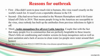 Reasons for outbreak
• First - Zika didn't seem to pose much risk to humans, this virus wasn't exactly on the
world's watch list. It wasn't even a reportable disease in the US
• Second - Zika had never been recorded in the Western Hemisphere until it hit Easter
Island off Chile in 2014. That means people living in the Americas are susceptible to
the virus, since nobody has built up the antibodies from previous infections to fight it
off.
• Third - Aedes mosquitoes live all over Latin America. Couple that with the fact
that many people live in communities that are perfectly hospitable to these insects:
There's little air conditioning and window screens (to keep mosquitoes out) as well as
poor sanitation and a lack of access to clean water (so people store water around their
homes)
Source: http://www.vox.com/2016/2/2/10893526/zika-virus-disease-spread-history-cases
 