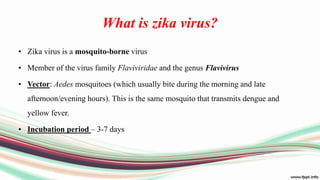 What is zika virus?
• Zika virus is a mosquito-borne virus
• Member of the virus family Flaviviridae and the genus Flavivirus
• Vector: Aedes mosquitoes (which usually bite during the morning and late
afternoon/evening hours). This is the same mosquito that transmits dengue and
yellow fever.
• Incubation period – 3-7 days
 