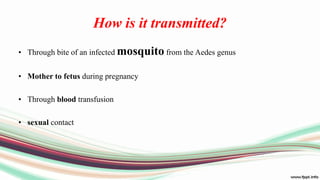How is it transmitted?
• Through bite of an infected mosquito from the Aedes genus
• Mother to fetus during pregnancy
• Through blood transfusion
• sexual contact
 