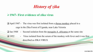 History of zika
1947- First evidence of zika virus
 April 1947 - The virus was first isolated from a rhesus monkey placed in a
cage in the Zika Forest of Uganda, near Lake Victoria
 Jan 1948 - Second isolation from the mosquito A. africanus at the same site
 1952 - Virus isolated from the serum of the monkey with fever and it was first
described as ZIKA VIRUS
 