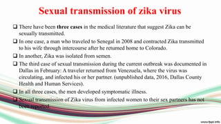 Sexual transmission of zika virus
 There have been three cases in the medical literature that suggest Zika can be
sexually transmitted.
 In one case, a man who traveled to Senegal in 2008 and contracted Zika transmitted
to his wife through intercourse after he returned home to Colorado.
 In another, Zika was isolated from semen.
 The third case of sexual transmission during the current outbreak was documented in
Dallas in February: A traveler returned from Venezuela, where the virus was
circulating, and infected his or her partner. (unpublished data, 2016, Dallas County
Health and Human Services).
 In all three cases, the men developed symptomatic illness.
 Sexual transmission of Zika virus from infected women to their sex partners has not
been reported.
 
