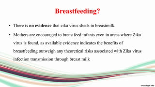 Breastfeeding?
• There is no evidence that zika virus sheds in breastmilk.
• Mothers are encouraged to breastfeed infants even in areas where Zika
virus is found, as available evidence indicates the benefits of
breastfeeding outweigh any theoretical risks associated with Zika virus
infection transmission through breast milk
 