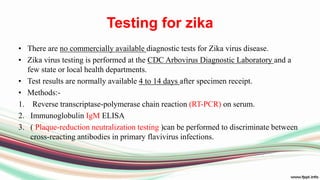 Testing for zika
• There are no commercially available diagnostic tests for Zika virus disease.
• Zika virus testing is performed at the CDC Arbovirus Diagnostic Laboratory and a
few state or local health departments.
• Test results are normally available 4 to 14 days after specimen receipt.
• Methods:-
1. Reverse transcriptase-polymerase chain reaction (RT-PCR) on serum.
2. Immunoglobulin IgM ELISA
3. ( Plaque-reduction neutralization testing )can be performed to discriminate between
cross-reacting antibodies in primary flavivirus infections.
 