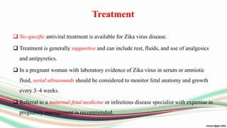 Treatment
 No specific antiviral treatment is available for Zika virus disease.
 Treatment is generally supportive and can include rest, fluids, and use of analgesics
and antipyretics.
 In a pregnant woman with laboratory evidence of Zika virus in serum or amniotic
fluid, serial ultrasounds should be considered to monitor fetal anatomy and growth
every 3–4 weeks.
 Referral to a maternal-fetal medicine or infectious disease specialist with expertise in
pregnancy management is recommended.
 