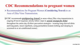 CDC Recommendations to pregnant women
 Recommendations for Pregnant Women (Considering Travel) to an
Area of Zika Virus Transmission.
 CDC recommends postponing travel to areas where Zika virus transmission is
ongoing If travel required, strictly follow steps to avoid mosquito bites
throughout the entire day (Follow prevention strategies - wearing long-sleeved shirts
and long pants, insect repellents, using permethrin-treated clothing and sleeping in
screened-in or air-conditioned rooms) .
 