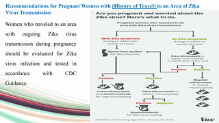 Women who traveled to an area
with ongoing Zika virus
transmission during pregnancy
should be evaluated for Zika
virus infection and tested in
accordance with CDC
Guidance.
Recommendations for Pregnant Women with (History of Travel) to an Area of Zika
Virus Transmission
 