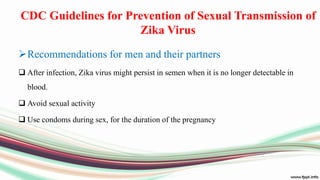 CDC Guidelines for Prevention of Sexual Transmission of
Zika Virus
Recommendations for men and their partners
 After infection, Zika virus might persist in semen when it is no longer detectable in
blood.
 Avoid sexual activity
 Use condoms during sex, for the duration of the pregnancy
 