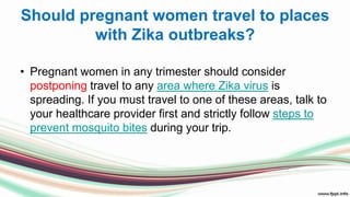 Should pregnant women travel to places
with Zika outbreaks?
• Pregnant women in any trimester should consider
postponing travel to any area where Zika virus is
spreading. If you must travel to one of these areas, talk to
your healthcare provider first and strictly follow steps to
prevent mosquito bites during your trip.
 