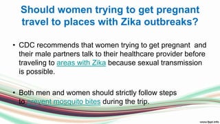 Should women trying to get pregnant
travel to places with Zika outbreaks?
• CDC recommends that women trying to get pregnant and
their male partners talk to their healthcare provider before
traveling to areas with Zika because sexual transmission
is possible.
• Both men and women should strictly follow steps
to prevent mosquito bites during the trip.
 