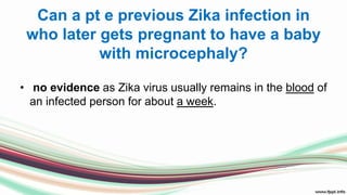 Can a pt e previous Zika infection in
who later gets pregnant to have a baby
with microcephaly?
• no evidence as Zika virus usually remains in the blood of
an infected person for about a week.
 