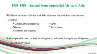 1951-1981 - Spread from equatorial Africa to Asia
 Evidence of human infection with Zika virus was reported from other African
countries
* Central African Republic *Egypt
*Gabon *Sierra Leone
*Tanzania, and Uganda.
 Also reported in parts of Asia including India, Indonesia, Malaysia, the Philippines,
Thailand, and Vietnam
 