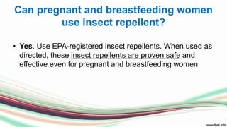 Can pregnant and breastfeeding women
use insect repellent?
• Yes. Use EPA-registered insect repellents. When used as
directed, these insect repellents are proven safe and
effective even for pregnant and breastfeeding women
 