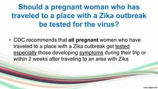 Should a pregnant woman who has
traveled to a place with a Zika outbreak
be tested for the virus?
• CDC recommends that all pregnant women who have
traveled to a place with a Zika outbreak get tested
especially those developing symptoms during their trip or
within 2 weeks after traveling to an area with Zika
 