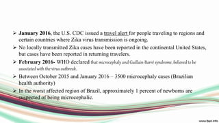  January 2016, the U.S. CDC issued a travel alert for people traveling to regions and
certain countries where Zika virus transmission is ongoing.
 No locally transmitted Zika cases have been reported in the continental United States,
but cases have been reported in returning travelers.
 February 2016- WHO declared that microcephaly and Guillain-Barré syndrome, believed to be
associated with the virus outbreak.
 Between October 2015 and January 2016 – 3500 microcephaly cases (Brazilian
health authority)
 In the worst affected region of Brazil, approximately 1 percent of newborns are
suspected of being microcephalic.
 