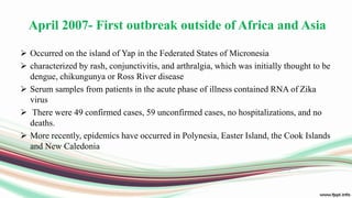 April 2007- First outbreak outside of Africa and Asia
 Occurred on the island of Yap in the Federated States of Micronesia
 characterized by rash, conjunctivitis, and arthralgia, which was initially thought to be
dengue, chikungunya or Ross River disease
 Serum samples from patients in the acute phase of illness contained RNA of Zika
virus
 There were 49 confirmed cases, 59 unconfirmed cases, no hospitalizations, and no
deaths.
 More recently, epidemics have occurred in Polynesia, Easter Island, the Cook Islands
and New Caledonia
 