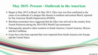 May 2015- Present - Outbreak in the Americas
 Began in May 2015 in Brazil. In May 2015, Zika virus was first confirmed as the
cause of an outbreak of a dengue-like disease in northern and eastern Brazil, reported
by Pan American Health Organization (PAHO).
 Brazilian researchers have suggested that the Zika virus arrived in the country from
French Polynesia during the 2014 FIFA World Cup tournament
 Subsequently spread to other countries in South America, Central America, Mexico
and the Caribbean.
 Cases have also been reported that were imported from South America into Europe
and the United States.
 