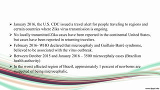  January 2016, the U.S. CDC issued a travel alert for people traveling to regions and
certain countries where Zika virus transmission is ongoing.
 No locally transmitted Zika cases have been reported in the continental United States,
but cases have been reported in returning travelers.
 February 2016- WHO declared that microcephaly and Guillain-Barré syndrome,
believed to be associated with the virus outbreak.
 Between October 2015 and January 2016 – 3500 microcephaly cases (Brazilian
health authority)
 In the worst affected region of Brazil, approximately 1 percent of newborns are
suspected of being microcephalic.
 