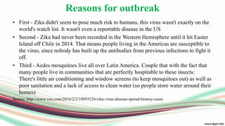 Reasons for outbreak
• First - Zika didn't seem to pose much risk to humans, this virus wasn't exactly on the
world's watch list. It wasn't even a reportable disease in the US
• Second - Zika had never been recorded in the Western Hemisphere until it hit Easter
Island off Chile in 2014. That means people living in the Americas are susceptible to
the virus, since nobody has built up the antibodies from previous infections to fight it
off.
• Third - Aedes mosquitoes live all over Latin America. Couple that with the fact that
many people live in communities that are perfectly hospitable to these insects:
There's little air conditioning and window screens (to keep mosquitoes out) as well as
poor sanitation and a lack of access to clean water (so people store water around their
homes)
Source: http://www.vox.com/2016/2/2/10893526/zika-virus-disease-spread-history-cases
 