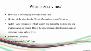 What is zika virus?
• Zika virus is an emerging mosquito-borne virus
• Member of the virus family Flaviviridae and the genus Flavivirus
• Vector: Aedes mosquitoes (which usually bite during the morning and late
afternoon/evening hours). This is the same mosquito that transmits dengue,
chikungunya and yellow fever.
• Reservoir: Unknown
• Incubation period – 3-12 days
 