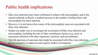 Public health implications
• Zika virus infections have been confirmed in infants with microcephaly, and in the
current outbreak in Brazil, a marked increase in the number of infants born with
microcephaly has been reported.
• However, it is not known how many of the microcephaly cases are associated with
Zika virus infection.
• Studies are under way to investigate the association of Zika virus infection and
microcephaly, including the role of other contributory factors (e.g., prior or
concurrent infection with other organisms, nutrition, and environment).
• The full spectrum of outcomes that might be associated with Zika virus infections
during pregnancy is unknown and requires further investigation.
 