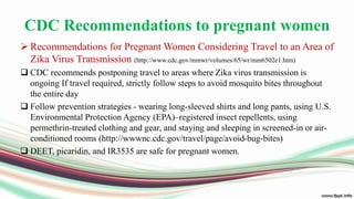CDC Recommendations to pregnant women
 Recommendations for Pregnant Women Considering Travel to an Area of
Zika Virus Transmission (http://www.cdc.gov/mmwr/volumes/65/wr/mm6502e1.htm)
 CDC recommends postponing travel to areas where Zika virus transmission is
ongoing If travel required, strictly follow steps to avoid mosquito bites throughout
the entire day
 Follow prevention strategies - wearing long-sleeved shirts and long pants, using U.S.
Environmental Protection Agency (EPA)–registered insect repellents, using
permethrin-treated clothing and gear, and staying and sleeping in screened-in or air-
conditioned rooms (http://wwwnc.cdc.gov/travel/page/avoid-bug-bites)
 DEET, picaridin, and IR3535 are safe for pregnant women.
 