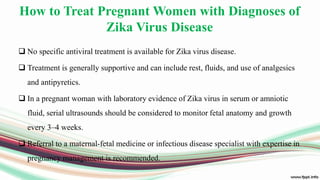 How to Treat Pregnant Women with Diagnoses of
Zika Virus Disease
 No specific antiviral treatment is available for Zika virus disease.
 Treatment is generally supportive and can include rest, fluids, and use of analgesics
and antipyretics.
 In a pregnant woman with laboratory evidence of Zika virus in serum or amniotic
fluid, serial ultrasounds should be considered to monitor fetal anatomy and growth
every 3–4 weeks.
 Referral to a maternal-fetal medicine or infectious disease specialist with expertise in
pregnancy management is recommended.
 