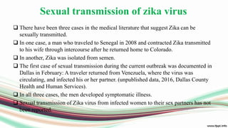 Sexual transmission of zika virus
 There have been three cases in the medical literature that suggest Zika can be
sexually transmitted.
 In one case, a man who traveled to Senegal in 2008 and contracted Zika transmitted
to his wife through intercourse after he returned home to Colorado.
 In another, Zika was isolated from semen.
 The first case of sexual transmission during the current outbreak was documented in
Dallas in February: A traveler returned from Venezuela, where the virus was
circulating, and infected his or her partner. (unpublished data, 2016, Dallas County
Health and Human Services).
 In all three cases, the men developed symptomatic illness.
 Sexual transmission of Zika virus from infected women to their sex partners has not
been reported.
 