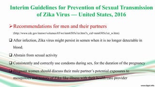 Interim Guidelines for Prevention of Sexual Transmission
of Zika Virus — United States, 2016
Recommendations for men and their partners
(http://www.cdc.gov/mmwr/volumes/65/wr/mm6505e1er.htm?s_cid=mm6505e1er_w.htm)
 After infection, Zika virus might persist in semen when it is no longer detectable in
blood.
 Abstain from sexual activity
 Consistently and correctly use condoms during sex, for the duration of the pregnancy
 Pregnant women should discuss their male partner’s potential exposures to
mosquitoes and history of Zika-like illness with their health care provider
 