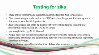 Testing for zika
• There are no commercially available diagnostic tests for Zika virus disease.
• Zika virus testing is performed at the CDC Arbovirus Diagnostic Laboratory and a
few state or local health departments.
• Zika virus disease can often be diagnosed by performing reverse transcriptase-
polymerase chain reaction (RT-PCR) on serum.
• Immunoglobulin (Ig) M ELISA and
• Plaque-reduction neutralization testing can be performed to measure virus-specific
neutralizing antibodies and discriminate between cross-reacting antibodies in primary
flavivirus infections.
• Test results are normally available 4 to 14 days after specimen receipt.
 