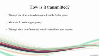 How is it transmitted?
• Through bite of an infected mosquito from the Aedes genus
• Mother to fetus during pregnancy
• Through blood transfusion and sexual contact have been reported
 