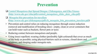 Prevention
 Control Mosquitoes that Spread Dengue, Chikungunya, and Zika Viruses
(http://www.cdc.gov/zika/pdfs/control_mosquitoes_chikv_denv_zika.pdf)
 Mosquito bite prevention for travellers
(http://www.cdc.gov/chikungunya/pdfs/fs_mosquito_bite_prevention_travelers.pdf)
• Prevention and control relies on reducing mosquitoes through source reduction
(removal and modification of breeding sites) - empty, clean or cover containers that
can hold water such as buckets, flower pots or tyres
• Reducing contact between mosquitoes and people.
• Using insect repellent; wearing clothes (preferably light-coloured) that cover as much
of the body as possible; using physical barriers such as screens, closed doors and
windows; and sleeping under mosquito nets.
 