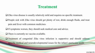 Treatment
 Zika virus disease is usually relatively mild and requires no specific treatment.
 People sick with Zika virus should get plenty of rest, drink enough fluids, and treat
pain and fever with common medicines.
 If symptoms worsen, they should seek medical care and advice.
 There is currently no vaccine available.
 Treatment of congenital Zika virus infection is supportive and should address
specific medical and neurodevelopmental issues for the infant’s particular needs
 