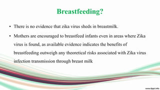 Breastfeeding?
• There is no evidence that zika virus sheds in breastmilk.
• Mothers are encouraged to breastfeed infants even in areas where Zika
virus is found, as available evidence indicates the benefits of
breastfeeding outweigh any theoretical risks associated with Zika virus
infection transmission through breast milk
 
