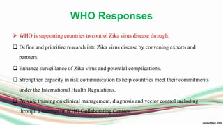 WHO Responses
 WHO is supporting countries to control Zika virus disease through:
 Define and prioritize research into Zika virus disease by convening experts and
partners.
 Enhance surveillance of Zika virus and potential complications.
 Strengthen capacity in risk communication to help countries meet their commitments
under the International Health Regulations.
 Provide training on clinical management, diagnosis and vector control including
through a number of WHO Collaborating Centres.
 