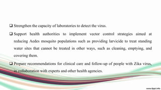  Strengthen the capacity of laboratories to detect the virus.
 Support health authorities to implement vector control strategies aimed at
reducing Aedes mosquito populations such as providing larvicide to treat standing
water sites that cannot be treated in other ways, such as cleaning, emptying, and
covering them.
 Prepare recommendations for clinical care and follow-up of people with Zika virus,
in collaboration with experts and other health agencies.
 