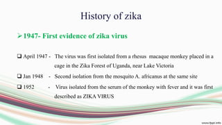 History of zika
1947- First evidence of zika virus
 April 1947 - The virus was first isolated from a rhesus macaque monkey placed in a
cage in the Zika Forest of Uganda, near Lake Victoria
 Jan 1948 - Second isolation from the mosquito A. africanus at the same site
 1952 - Virus isolated from the serum of the monkey with fever and it was first
described as ZIKA VIRUS
 