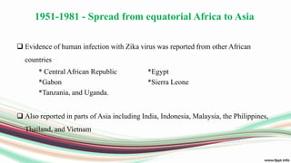 1951-1981 - Spread from equatorial Africa to Asia
 Evidence of human infection with Zika virus was reported from other African
countries
* Central African Republic *Egypt
*Gabon *Sierra Leone
*Tanzania, and Uganda.
 Also reported in parts of Asia including India, Indonesia, Malaysia, the Philippines,
Thailand, and Vietnam
 