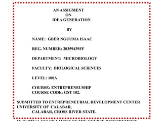 AN ASSIGMENT
ON
IDEA GENERATION
BY
NAME: GBER NGUUMA ISAAC
REG. NUMBER: 20359439FF
DEPARTMENT: MICROBIOLOGY
FACULTY: BIOLOGICAL SCIENCES
LEVEL: 100A
COURSE: ENTREPRENEUSHIP
COURSE CODE: GST 102.
SUBMITTED TO ENTREPRENEURIAL DEVELOPMENT CENTER
UNIVERSITY OF CALABAR,
CALABAR, CROSS RIVER STATE.
 