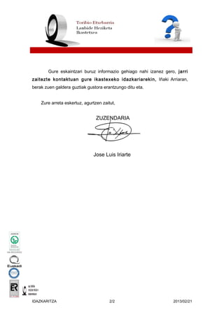 Gure eskaintzari buruz informazio gehiago nahi izanez gero, jarri
zaitezte kontaktuan gure ikastexeko idazkariarekin, Iñaki Arriaran,
berak zuen galdera guztiak gustora erantzungo ditu eta.
Zure arreta eskertuz, agurtzen zaitut,
ZUZENDARIA
Jose Luis Iriarte
IDAZKARITZA 2/2 2013/02/21
 