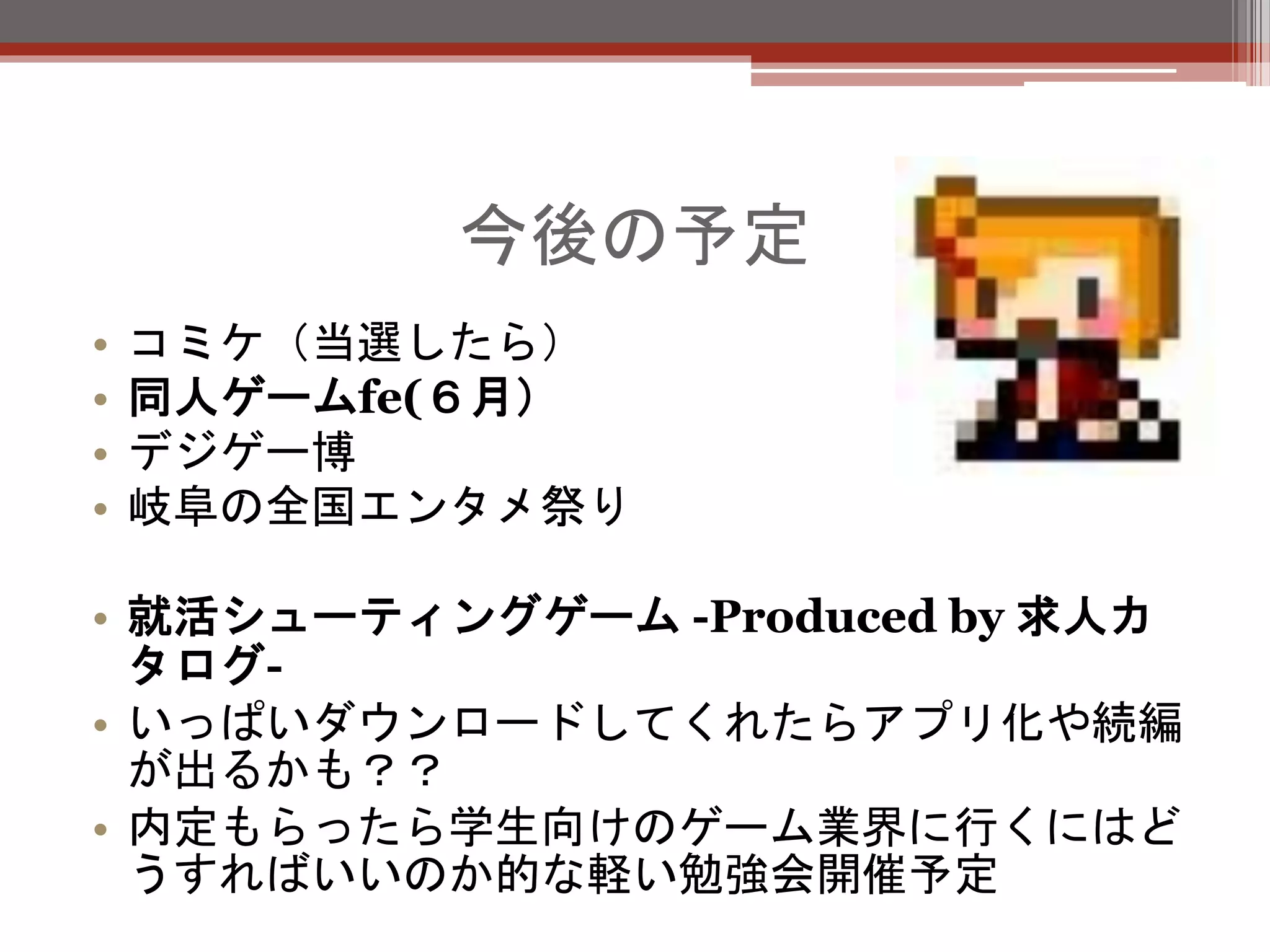 今後の予定
• コミケ（当選したら）
• 同人ゲームfe(６月）
• デジゲー博
• 岐阜の全国エンタメ祭り
• 就活シューティングゲーム -Produced by 求人カ
タログ-
• いっぱいダウンロードしてくれたらアプリ化や続編
が出るかも？？
• 内定もらったら学生向けのゲーム業界に行くにはど
うすればいいのか的な軽い勉強会開催予定
 