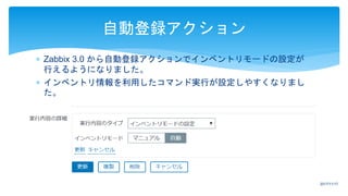  Zabbix 3.0 から自動登録アクションでインベントリモードの設定が
行えるようになりました。
 インベントリ情報を利用したコマンド実行が設定しやすくなりまし
た。
自動登録アクション
2017/11/17
 