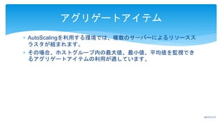  AutoScalingを利用する環境では、複数のサーバーによるリソースス
ラスタが組まれます。
 その場合、ホストグループ内の最大値、最小値、平均値を監視でき
るアグリゲートアイテムの利用が適しています。
アグリゲートアイテム
2017/11/17
 