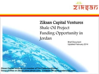 Slide 1
Ziksan Capital Ventures
Shale Oil Project
Funding Opportunity in
Jordan
Brief Document
Updated February 2014
Ziksan Capital Ventures is a member of The Credence Alliance.
Group profiles on Ziksan (www.ziksan.com), Credence PR (www.credencepr.com)
 