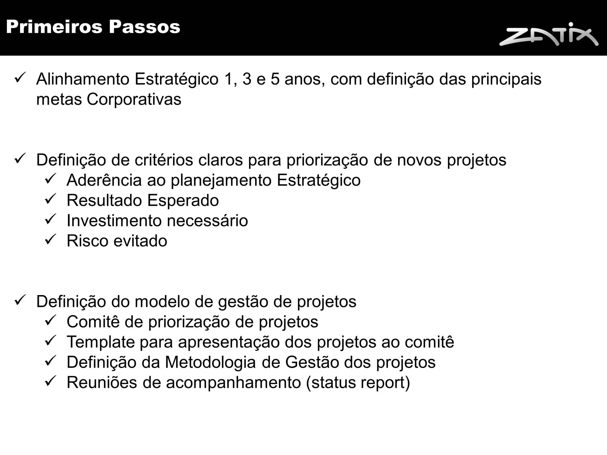 Primeiros Passos

 Alinhamento Estratégico 1, 3 e 5 anos, com definição das principais
  metas Corporativas


 Definição de critérios claros para priorização de novos projetos
    Aderência ao planejamento Estratégico
    Resultado Esperado
    Investimento necessário
    Risco evitado


 Definição do modelo de gestão de projetos
    Comitê de priorização de projetos
    Template para apresentação dos projetos ao comitê
    Definição da Metodologia de Gestão dos projetos
    Reuniões de acompanhamento (status report)
 