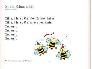 Zilda, Zilma e Zizi
(Monica Coropos)
Zilda, Zilma e Zizi são três abelhinhas
Zilda, Zilma e Zizi zunem bem assim
Zuuum...
Zuuum...
Zuuum...
Zuuum...
CD Musicalizando com Alegria! Relaxamento, Técnica Vocal e Percepção. Faixa 2
 