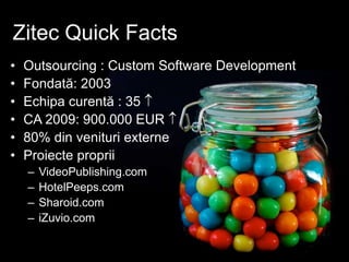 Zitec Quick Facts
• Outsourcing : Custom Software Development
• Fondată: 2003
• Echipa curentă : 35 
• CA 2009: 900.000 EUR 
• 80% din venituri externe
• Proiecte proprii
– VideoPublishing.com
– HotelPeeps.com
– Sharoid.com
– iZuvio.com
 