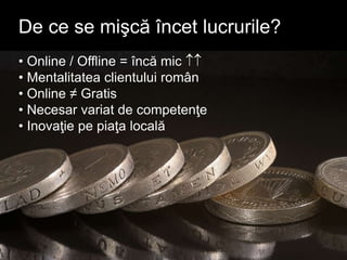 • Online / Offline = încă mic 
• Mentalitatea clientului român
• Online ≠ Gratis
• Necesar variat de competenţe
• Inovaţie pe piaţa locală
De ce se mişcă încet lucrurile?
 