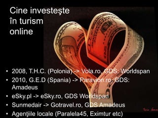 Cine investeşte
în turism
online
• 2008, T.H.C. (Polonia) -> Vola.ro, GDS: Worldspan
• 2010, G.E.D (Spania) -> Paravion.ro, GDS:
Amadeus
• eSky.pl -> eSky.ro, GDS Worldspan
• Sunmedair -> Gotravel.ro, GDS Amadeus
• Agenţiile locale (Paralela45, Eximtur etc)
 